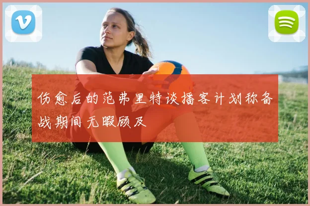 伤愈后的范弗里特谈播客计划称备战期间无暇顾及