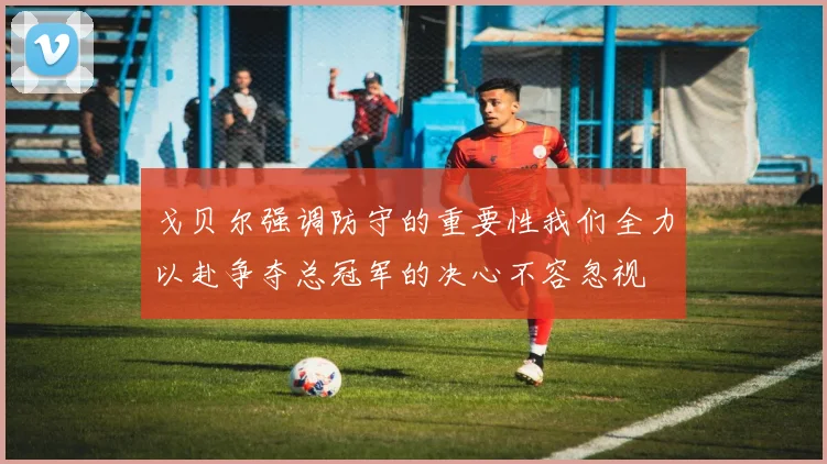 戈贝尔强调防守的重要性我们全力以赴争夺总冠军的决心不容忽视