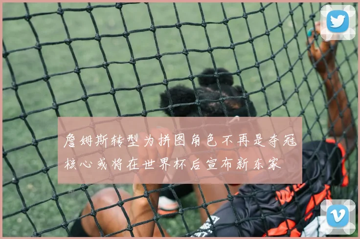 詹姆斯转型为拼图角色不再是夺冠核心或将在世界杯后宣布新东家