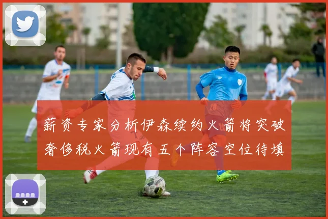 薪资专家分析伊森续约火箭将突破奢侈税火箭现有五个阵容空位待填补