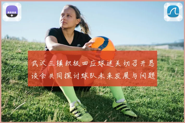 武汉三镇积极回应球迷关切召开恳谈会共同探讨球队未来发展与问题解决