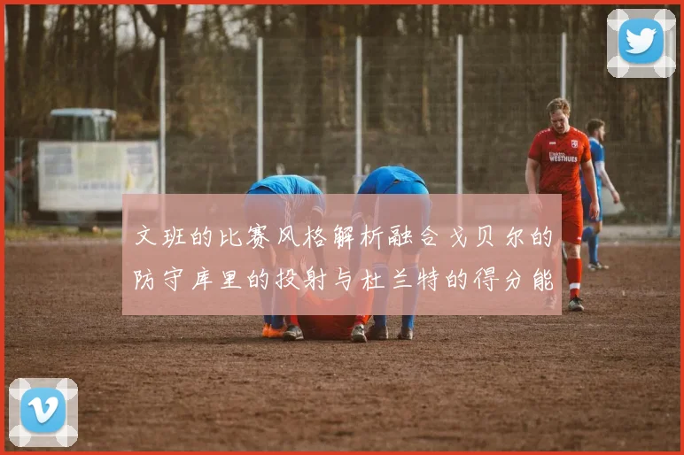 文班的比赛风格解析融合戈贝尔的防守库里的投射与杜兰特的得分能力