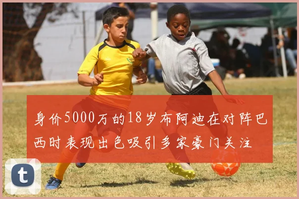 身价5000万的18岁布阿迪在对阵巴西时表现出色吸引多家豪门关注