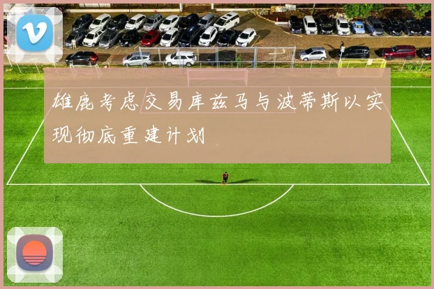 雄鹿考虑交易库兹马与波蒂斯以实现彻底重建计划