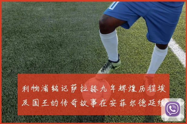 利物浦铭记萨拉赫九年辉煌历程埃及国王的传奇故事在安菲尔德延续
