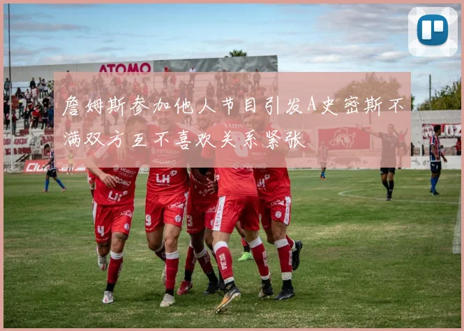 詹姆斯参加他人节目引发A史密斯不满双方互不喜欢关系紧张