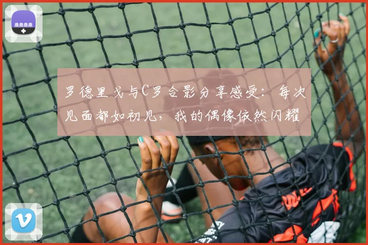 罗德里戈与C罗合影分享感受：每次见面都如初见，我的偶像依然闪耀