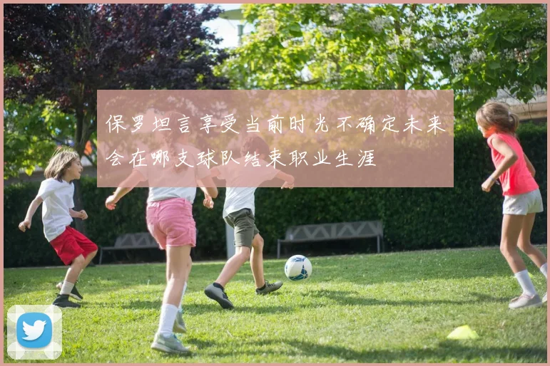 保罗坦言享受当前时光不确定未来会在哪支球队结束职业生涯