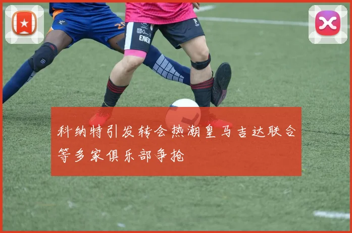 科纳特引发转会热潮皇马吉达联合等多家俱乐部争抢