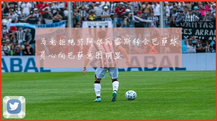 马竞拒绝将阿尔瓦雷斯转会巴萨球员心向巴萨意图明显